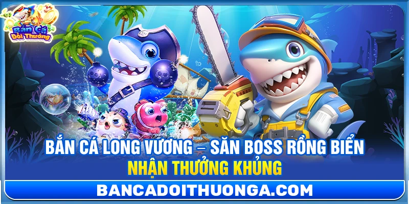 Bắn Cá Long Vương – Săn Boss Rồng Biển Nhận Thưởng Khủng